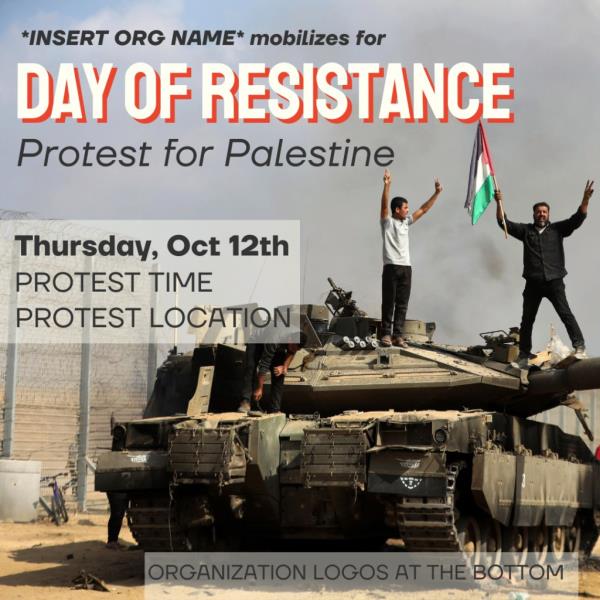 *INSERT ORG NAME* Mobilizes for DAY OF RESISTANCE Protest for Palestine Thursday, Oct 12th PROTEST TIME PROTEST LOCATION ORGANIZATION LOGOS AT THE BOTTOM