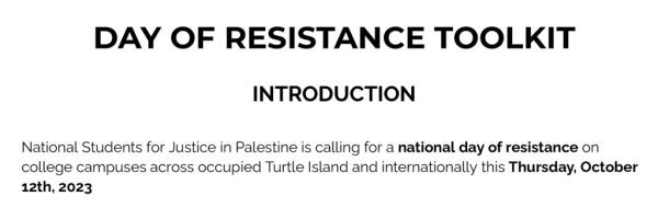 DAY OF RESISTANCE TOOLKIT INTRODUCTION Natio<em></em>nal Students of Justice in Palestine is calling for a natio<em></em>nal day of resistance on college campuses across occupied Turtle Island and internatio<em></em>nally this Thursday, October 12, 2023